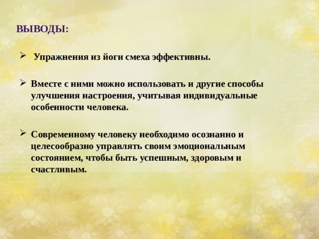     Упражнения из йоги смеха эффективны.  Вместе с ними можно использовать и другие способы улучшения настроения, учитывая индивидуальные особенности человека.  Современному человеку необходимо осознанно и целесообразно управлять своим эмоциональным состоянием, чтобы быть успешным, здоровым и счастливым.    Выводы: 