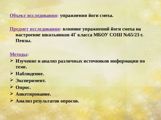 Объект исследования : упражнения йоги смеха.  Предмет исследования : влияние упражнений йоги смеха на настроение школьников 4Г класса МБОУ СОШ №65/23 г. Пензы.  Методы : Изучение и анализ различных источников информации по теме. Наблюдение. Эксперимент. Опрос. Анкетирование. Анализ результатов опросов. 