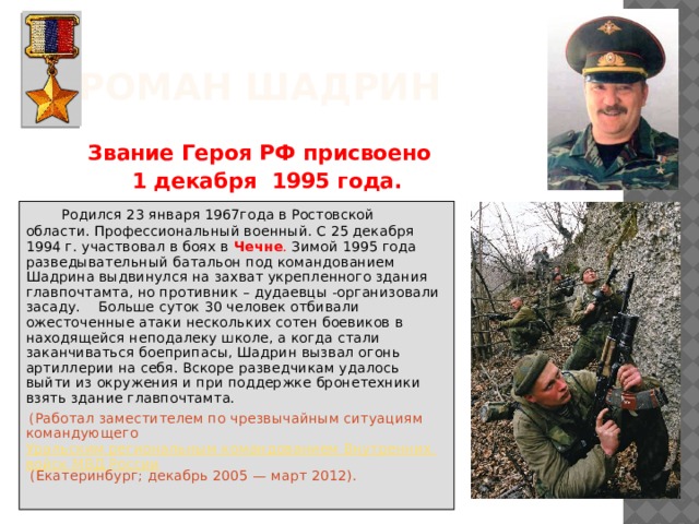 Роман Шадрин  Звание Героя РФ присвоено  1 декабря 1995 года.  Родился 23 января 1967года в Ростовской области. Профессиональный военный. С 25 декабря 1994 г. участвовал в боях в Чечне . Зимой 1995 года разведывательный батальон под командованием Шадрина выдвинулся на захват укрепленного здания главпочтамта, но противник – дудаевцы -организовали засаду. Больше суток 30 человек отбивали ожесточенные атаки нескольких сотен боевиков в находящейся неподалеку школе, а когда стали заканчиваться боеприпасы, Шадрин вызвал огонь артиллерии на себя. Вскоре разведчикам удалось выйти из окружения и при поддержке бронетехники взять здание главпочтамта.   (Работал заместителем по чрезвычайным ситуациям командующего  Уральским региональным командованием Внутренних войск МВД России  (Екатеринбург; декабрь 2005 — март 2012). 