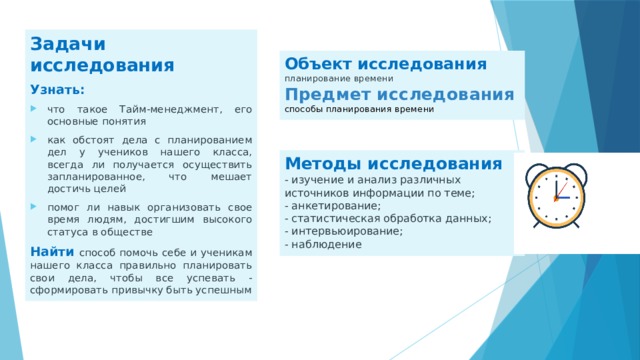 Задачи исследования Узнать: что такое Тайм-менеджмент, его основные понятия как обстоят дела с планированием дел у учеников нашего класса, всегда ли получается осуществить запланированное, что мешает достичь целей помог ли навык организовать свое время людям, достигшим высокого статуса в обществе Найти способ помочь себе и ученикам нашего класса правильно планировать свои дела, чтобы все успевать - сформировать привычку быть успешным Объект исследования планирование времени Предмет исследования способы планирования времени Методы исследования - изучение и анализ различных источников информации по теме; - анкетирование; - статистическая обработка данных; - интервьюирование; - наблюдение 