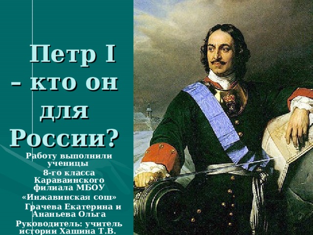  Петр I – кто он для России? Работу выполнили ученицы 8-го класса Караваинского филиала МБОУ «Инжавинская сош» Грачева Екатерина и Ананьева Ольга Руководитель: учитель истории Хашина Т.В. 