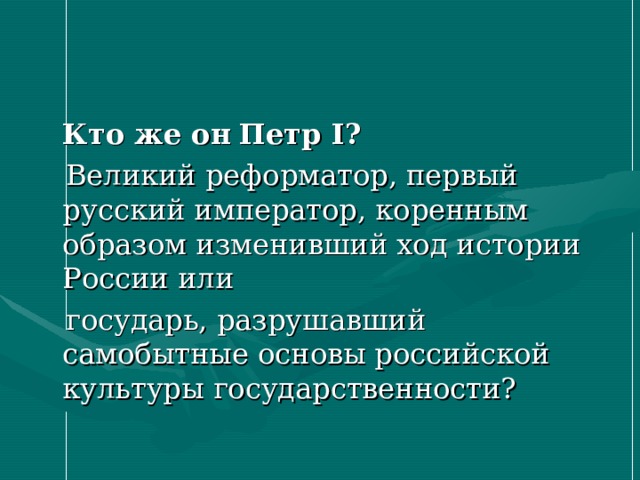  Кто же он  Петр I ?  Великий реформатор, первый русский император, коренным образом изменивший ход истории России или  государь, разрушавший самобытные основы российской культуры государственности? 