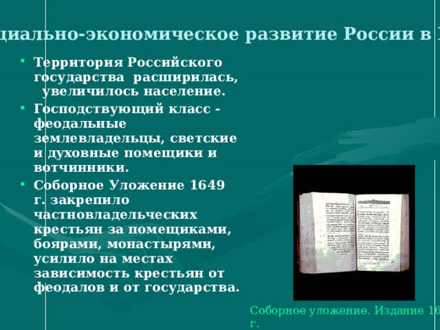  Социально-экономическое развитие России в XVII в . Территория Российского государства расширилась, увеличилось население. Господствующий класс - феодальные землевладельцы, светские и духовные помещики и вотчинники. Соборное Уложение 1649 г. закрепило частновладельческих крестьян за помещиками, боярами, монастырями, усилило на местах зависимость крестьян от феодалов и от государства.  Соборное уложение. Издание 1649 г. 