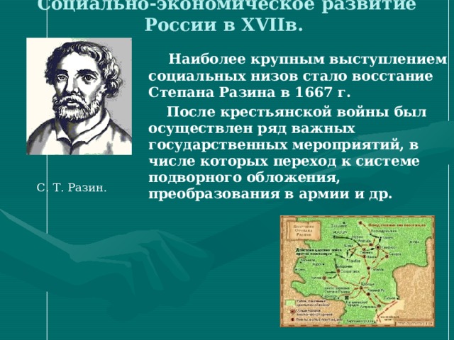 Социально-экономическое развитие России в XVII в. Наиболее крупным выступлением социальных низов стало восстание Степана Разина в 1667 г. После крестьянской войны был осуществлен ряд важных государственных мероприятий, в числе которых переход к системе подворного обложения, преобразования в армии и др. С. Т. Разин. 