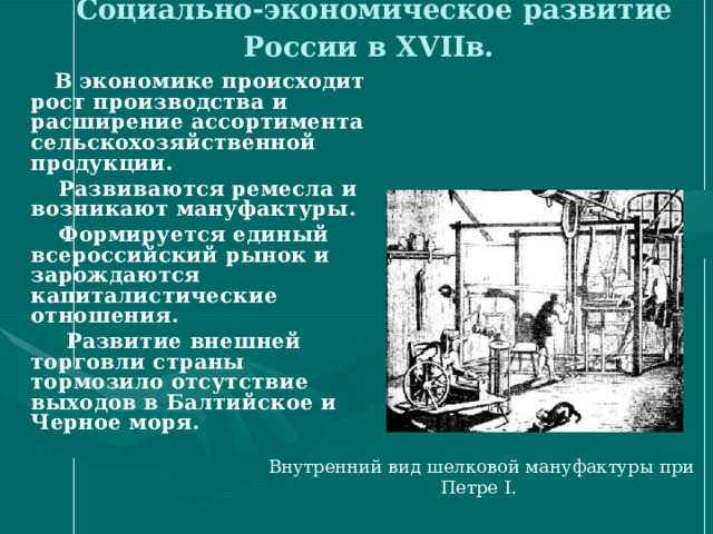 Социально-экономическое развитие России в XVII в. В экономике происходит рост производства и расширение ассортимента сельскохозяйственной продукции. Развиваются ремесла и возникают мануфактуры. Формируется единый всероссийский рынок и зарождаются капиталистические отношения. Развитие внешней торговли страны тормозило отсутствие выходов в Балтийское и Черное моря. Внутренний вид шелковой мануфактуры при Петре I. 