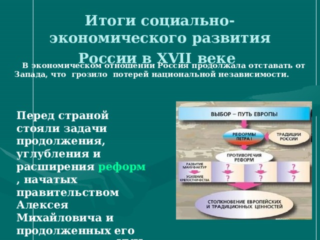 Итоги социально-экономического развития России в XVII веке   В экономическом отношении Россия продолжала отставать от Запада, что грозило потерей национальной независимости.  Перед страной стояли задачи продолжения, углубления и расширения реформ , начатых правительством Алексея Михайловича и продолженных его преемниками в XVII в.  