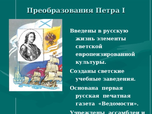 Преобразования Петра I   Введены в русскую жизнь элементы светской европеизированной культуры. Созданы светские учебные заведения. Основана первая русская печатная газета «Ведомости». Учреждены ассамблеи и др. 