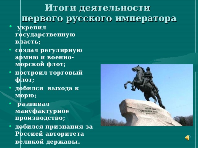 Итоги деятельности  первого русского императора  укрепил государственную власть; создал регулярную армию и военно-морской флот; построил торговый флот; добился выхода к морю;  развивал мануфактурное производство; добился признания за Россией авторитета великой державы . 