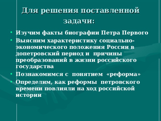 Для решения поставленной задачи: Изучим факты биографии Петра Первого Выясним характеристику социально-экономического положения России в допетровский период и причины преобразований в жизни российского государства Познакомимся с понятием «реформа» Определим, как реформы петровского времени повлияли на ход российской истории 