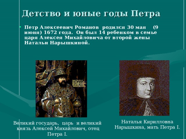 Детство и юные годы Петра Петр Алексеевич Романов родился 30 мая (9 июня) 1672 года. Он был 14 ребенком в семье царя Алексея Михайловича от второй жены Натальи Нарышкиной. Наталья Кирилловна Нарышкина, мать Петра I. Великий государь, царь и великий князь Алексей Михайлович, отец Петра I. 