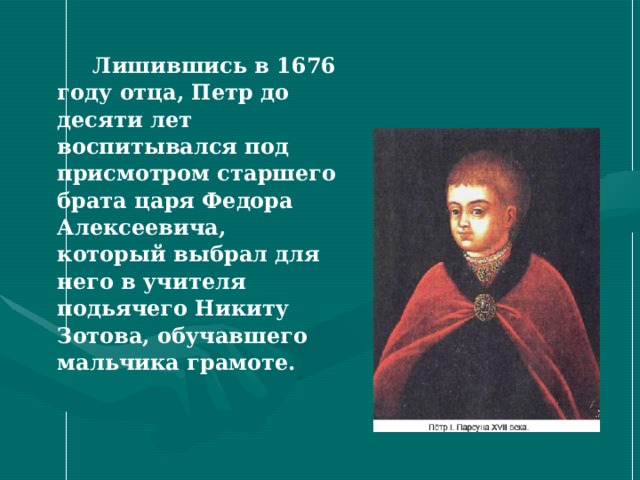  Лишившись в 1676 году отца, Петр до десяти лет воспитывался под присмотром старшего брата царя Федора Алексеевича, который выбрал для него в учителя подьячего Никиту Зотова, обучавшего мальчика грамоте. 