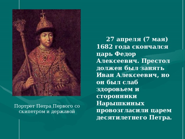  27 апреля (7 мая) 1682 года скончался царь Федор Алексеевич. Престол должен был занять Иван Алексеевич, но он был слаб здоровьем и сторонники Нарышкиных провозгласили царем десятилетнего Петра. Портрет Петра Первого со скипетром и державой 