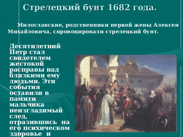 Стрелецкий бунт 1682 года. Милославские, родственники первой жены Алексея Михайловича, спровоцировали стрелецкий бунт. Десятилетний Петр стал свидетелем жестокой расправы над близкими ему людьми. Эти события оставили в памяти мальчика неизгладимый след, отразившись на его психическом здоровье и мировоззрении. 