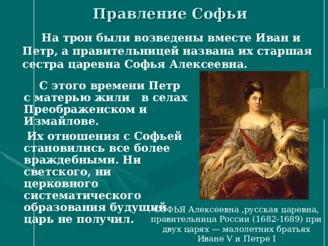 Правление Софьи  На трон были возведены вместе Иван и Петр, а правительницей названа их старшая сестра царевна Софья Алексеевна.  С этого времени Петр с матерью жили в селах Преображенском и Измайлове.  Их отношения с Софьей становились все более враждебными. Ни светского, ни церковного систематического образования будущий царь не получил.  СОФЬЯ Алексеевна ,русская царевна, правительница России (1682-1689) при двух царях — малолетних братьях Иване V и Петре I 