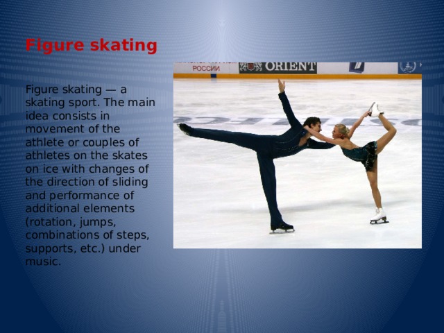Figure skating Figure skating — a skating sport. The main idea consists in movement of the athlete or couples of athletes on the skates on ice with changes of the direction of sliding and performance of additional elements (rotation, jumps, combinations of steps, supports, etc.) under music. 