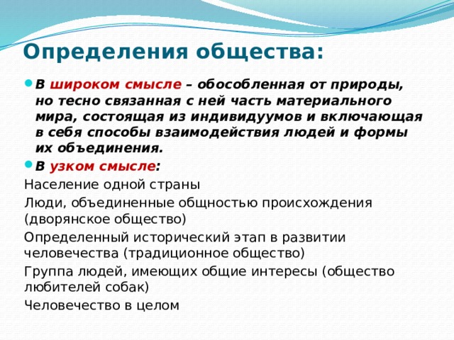 Определения общества: В  широком смысле  – обособленная от природы, но тесно связанная с ней часть материального мира, состоящая из индивидуумов и включающая в себя способы взаимодействия людей и формы их объединения. В  узком смысле : Население одной страны Люди, объединенные общностью происхождения (дворянское общество) Определенный исторический этап в развитии человечества (традиционное общество) Группа людей, имеющих общие интересы (общество любителей собак) Человечество в целом 