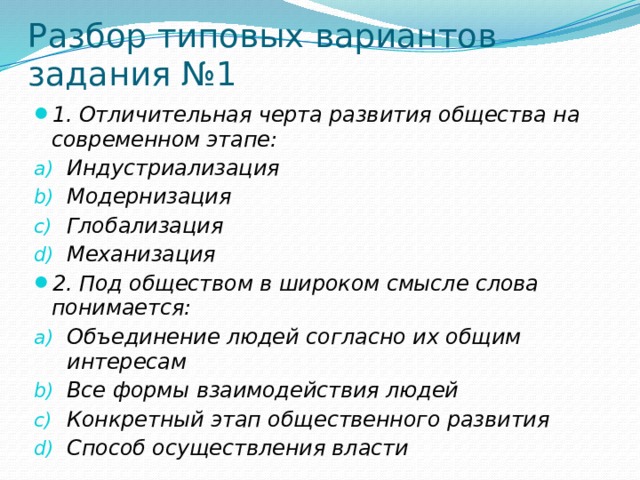 Разбор типовых вариантов задания №1 1. Отличительная черта развития общества на современном этапе: Индустриализация Модернизация Глобализация Механизация 2. Под обществом в широком смысле слова понимается: Объединение людей согласно их общим интересам Все формы взаимодействия людей Конкретный этап общественного развития Способ осуществления власти 