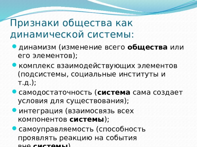 Признаки общества как динамической системы: динамизм (изменение всего  общества  или его элементов); комплекс взаимодействующих элементов (подсистемы, социальные институты и т.д.); самодостаточность ( система  сама создает условия для существования); интеграция (взаимосвязь всех компонентов  системы ); самоуправляемость (способность проявлять реакцию на события вне  системы ). 