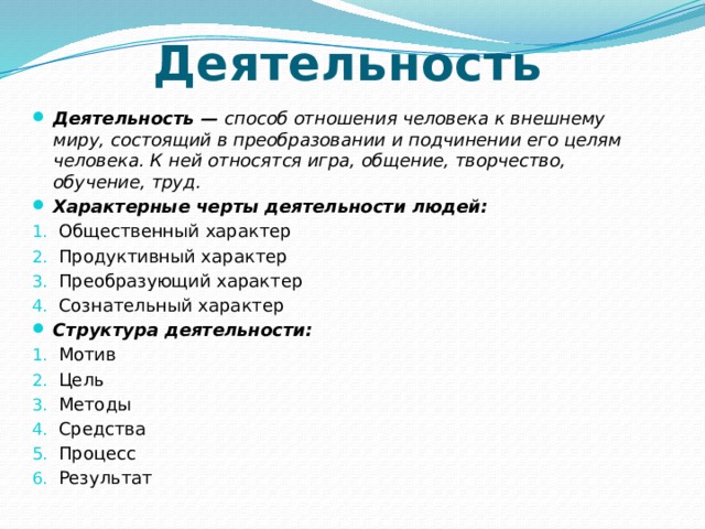 Деятельность Деятельность — способ отношения человека к внешнему миру, состоящий в преобразовании и подчинении его целям человека. К ней относятся игра, общение, творчество, обучение, труд.   Характерные черты деятельности людей: Общественный характер Продуктивный характер Преобразующий характер Сознательный характер Структура деятельности: Мотив Цель Методы Средства Процесс Результат 