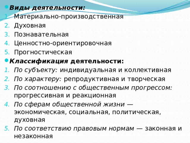 Виды деятельности: Материально-производственная Духовная Познавательная Ценностно-ориентировочная Прогностическая Классификация  деятельности: По субъекту: индивидуальная и коллективная По характеру: репродуктивная и творческая По соотношению с общественным прогрессом: прогрессивная и реакционная По сферам общественной жизни — экономическая, социальная, политическая, духовная По соответствию правовым нормам — законная и незаконная 