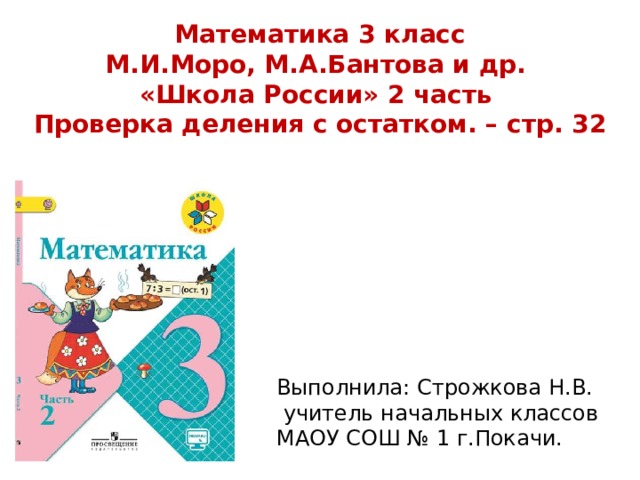 Математика 3 класс М.И.Моро, М.А.Бантова и др. «Школа России» 2 часть Проверка деления с остатком. – стр. 32 Выполнила: Строжкова Н.В.  учитель начальных классов МАОУ СОШ № 1 г.Покачи. 