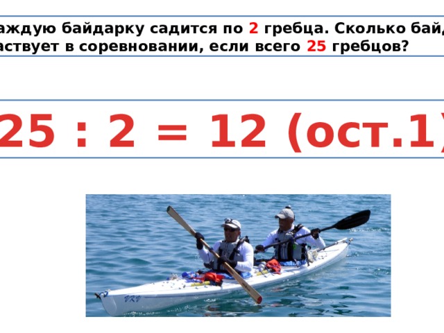 В каждую байдарку садится по 2 гребца. Сколько байдарок  участвует в соревновании, если всего 25 гребцов? 25 : 2 = 12 (ост.1) 