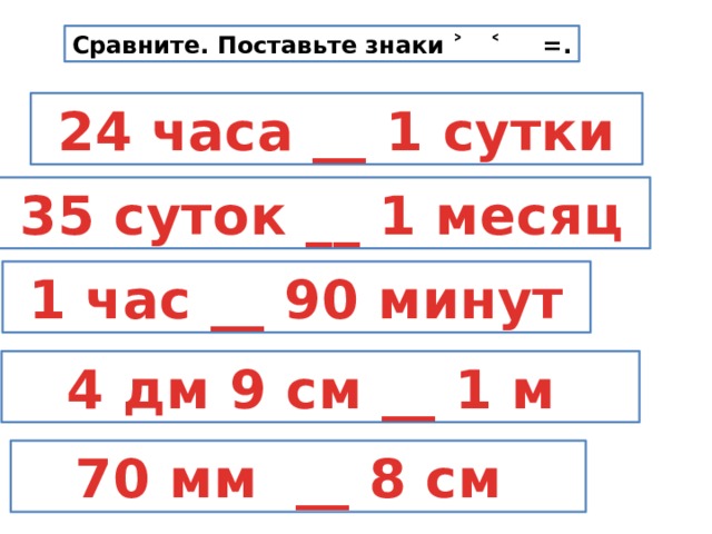 Сравните. Поставьте знаки ˃ ˂ =.  24 часа __ 1 сутки  35 суток __ 1 месяц  1 час __ 90 минут  4 дм 9 см __ 1 м  70 мм __ 8 см 