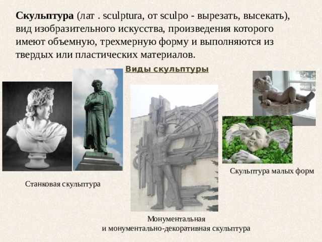 Скульптура (лат . sculptura, от sculpo - вырезать, высекать), вид изобразительного искусства, произведения которого имеют объемную, трехмерную форму и выполняются из твердых или пластических материалов. Виды скульптуры Скульптура малых форм Станковая скульптура Монументальная и монументально-декоративная скульптура 