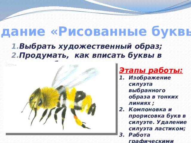 Задание «Рисованные буквы» Выбрать художественный образ; Продумать, как вписать буквы в силуэт образа. Этапы работы: Изображение силуэта выбранного образа в тонких линиях ; Компоновка и прорисовка букв в силуэте. Удаление силуэта ластиком; Работа графическими материалами 