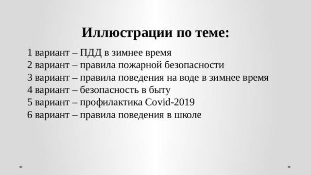 Иллюстрации по теме: 1 вариант – ПДД в зимнее время 2 вариант – правила пожарной безопасности 3 вариант – правила поведения на воде в зимнее время 4 вариант – безопасность в быту 5 вариант – профилактика Covid-2019 6 вариант – правила поведения в школе 