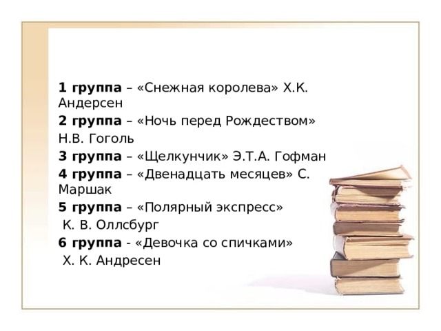 1 группа – «Снежная королева» Х.К. Андерсен 2 группа – «Ночь перед Рождеством» Н.В. Гоголь 3 группа – «Щелкунчик» Э.Т.А. Гофман 4 группа – «Двенадцать месяцев» С. Маршак 5 группа – «Полярный экспресс»  К. В. Оллсбург 6 группа - «Девочка со спичками»  Х. К. Андресен 