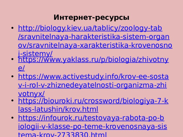Интернет-ресурсы http://biology.kiev.ua/tablicy/zoology-tab/sravnitelnaya-harakteristika-sistem-organov/sravnitelnaya-xarakteristika-krovenosnoj-sistemy/ https://www.yaklass.ru/p/biologia/zhivotnye/ https://www.activestudy.info/krov-ee-sostav-i-rol-v-zhiznedeyatelnosti-organizma-zhivotnyx/ https://biouroki.ru/crossword/biologiya-7-klass-latushin/krov.html https://infourok.ru/testovaya-rabota-po-biologii-v-klasse-po-teme-krovenosnaya-sistema-krov-2733830.html   