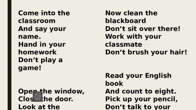 Come into the classroom Now clean the blackboard And say your name. Don’t sit over there! Hand in your homework Work with your classmate Don’t play a game! Don’t brush your hair!     Read your English book Open the window, And count to eight. Close the door. Look at the teacher, Pick up your pencil, Don’t talk to your mate! Stand on the floor. 