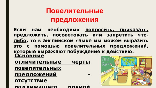 Повелительные предложения Если нам необходимо попросить, приказать, предложить, посоветовать или запретить что-либо , то в английском языке мы можем выразить это с помощью повелительных предложений, которые выражают побуждение к действию. Основные отличительные черты повелительных предложений – отсутствие подлежащего, прямой порядок слов и наличие глагола без частицы ‘to’.  