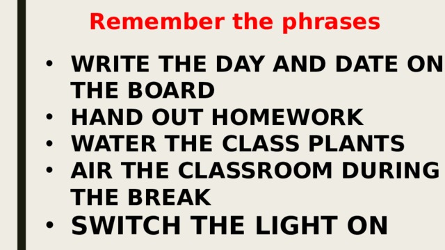 Remember the phrases WRITE THE DAY AND DATE ON THE BOARD HAND OUT HOMEWORK WATER THE CLASS PLANTS AIR THE CLASSROOM DURING THE BREAK SWITCH THE LIGHT ON 