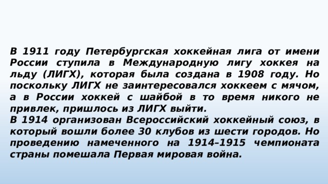 В 1911 году Петербургская хоккейная лига от имени России ступила в Международную лигу хоккея на льду (ЛИГХ), которая была создана в 1908 году. Но поскольку ЛИГХ не заинтересовался хоккеем с мячом, а в России хоккей с шайбой в то время никого не привлек, пришлось из ЛИГХ выйти. В 1914 организован Всероссийский хоккейный союз, в который вошли более 30 клубов из шести городов. Но проведению намеченного на 1914–1915 чемпионата страны помешала Первая мировая война. 