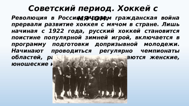 Советский период. Хоккей с мячом. Революция в России, а затем гражданская война прервали развитие хоккея с мячом в стране. Лишь начиная с 1922 года, русский хоккей становится поистине популярной зимней игрой, включается в программу подготовки допризывной молодежи. Начинают проводиться регулярно чемпионаты областей, районов, городов, создаются женские, юношеские и детские команды. 