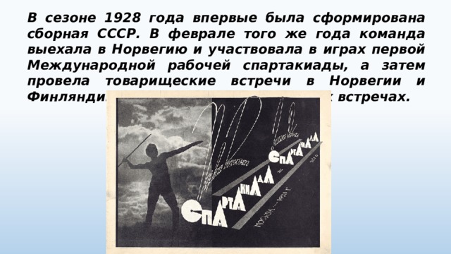 В сезоне 1928 года впервые была сформирована сборная СССР. В феврале того же года команда выехала в Норвегию и участвовала в играх первой Международной рабочей спартакиады, а затем провела товарищеские встречи в Норвегии и Финляндии. Россияне победили во всех встречах. 