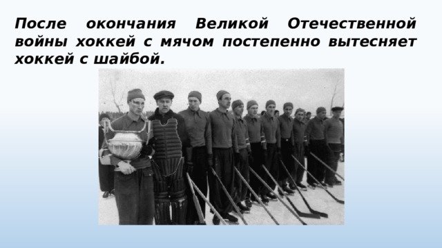 После окончания Великой Отечественной войны хоккей с мячом постепенно вытесняет хоккей с шайбой. 