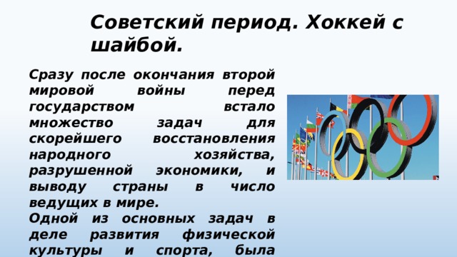 Советский период. Хоккей с шайбой.  Сразу после окончания второй мировой войны перед государством встало множество задач для скорейшего восстановления народного хозяйства, разрушенной экономики, и выводу страны в число ведущих в мире. Одной из основных задач в деле развития физической культуры и спорта, была скорейшее вступление СССР в международный Олимпийский комитет. 