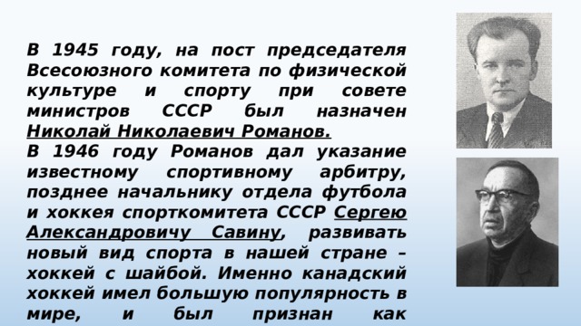 В 1945 году, на пост председателя Всесоюзного комитета по физической культуре и спорту при совете министров СССР был назначен Николай Николаевич Романов. В 1946 году Романов дал указание известному спортивному арбитру, позднее начальнику отдела футбола и хоккея спорткомитета СССР Сергею Александровичу Савину , развивать новый вид спорта в нашей стране – хоккей с шайбой. Именно канадский хоккей имел большую популярность в мире, и был признан как Олимпийский вид спорта. 