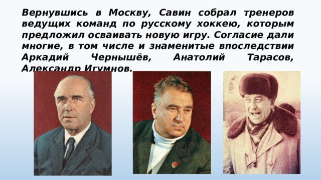 Вернувшись в Москву, Савин собрал тренеров ведущих команд по русскому хоккею, которым предложил осваивать новую игру. Согласие дали многие, в том числе и знаменитые впоследствии Аркадий Чернышёв, Анатолий Тарасов, Александр Игумнов. 