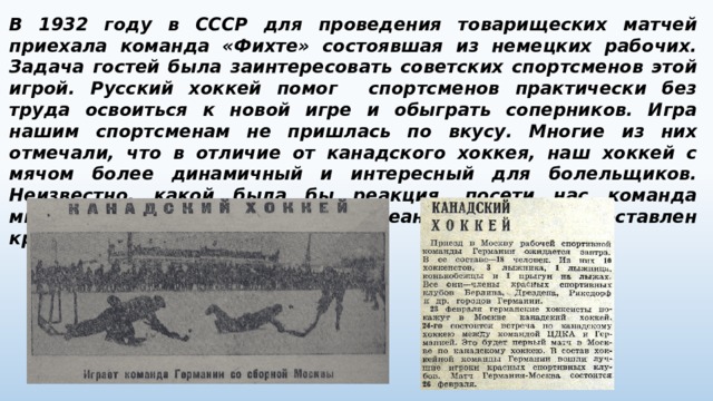 В 1932 году в СССР для проведения товарищеских матчей приехала команда «Фихте» состоявшая из немецких рабочих. Задача гостей была заинтересовать советских спортсменов этой игрой. Русский хоккей помог спортсменов практически без труда освоиться к новой игре и обыграть соперников. Игра нашим спортсменам не пришлась по вкусу. Многие из них отмечали, что в отличие от канадского хоккея, наш хоккей с мячом более динамичный и интересный для болельщиков. Неизвестно, какой была бы реакция, посети нас команда мирового класса, но тогда на заокеанской игре был поставлен крест. 