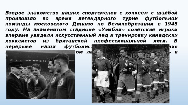 Второе знакомство наших спортсменов с хоккеем с шайбой произошло во время легендарного турне футбольной команды московского Динамо по Великобритании в 1945 году. На знаменитом стадионе «Уэмбли» советские игроки впервые увидели искусственный лед и тренировку канадских хоккеистов из британской профессиональной лиги. В перерыве наши футболисты попросили разрешения покататься на диковинном льду и попробовать сыграть в хоккей. 
