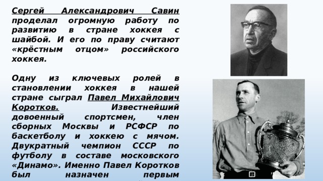 Сергей Александрович Савин проделал огромную работу по развитию в стране хоккея с шайбой. И его по праву считают «крёстным отцом» российского хоккея.  Одну из ключевых ролей в становлении хоккея в нашей стране сыграл Павел Михайлович Коротков. Известнейший довоенный спортсмен, член сборных Москвы и РСФСР по баскетболу и хоккею с мячом. Двукратный чемпион СССР по футболу в составе московского «Динамо». Именно Павел Коротков был назначен первым руководителем всесоюзной секции хоккея с шайбой. Именно Павел Михайлович будет первым представителем СССР в международной федерации хоккея. 