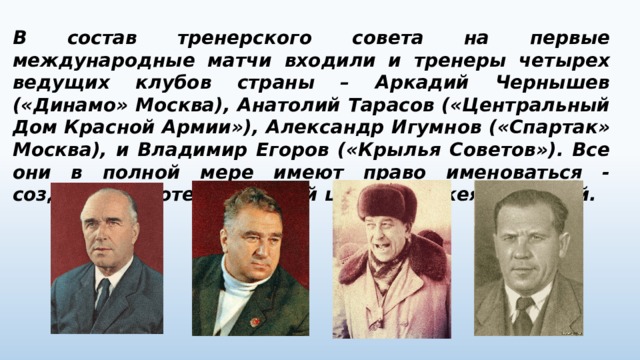 В состав тренерского совета на первые международные матчи входили и тренеры четырех ведущих клубов страны – Аркадий Чернышев («Динамо» Москва), Анатолий Тарасов («Центральный Дом Красной Армии»), Александр Игумнов («Спартак» Москва), и Владимир Егоров («Крылья Советов»). Все они в полной мере имеют право именоваться - создателями отечественной школы хоккея с шайбой. 