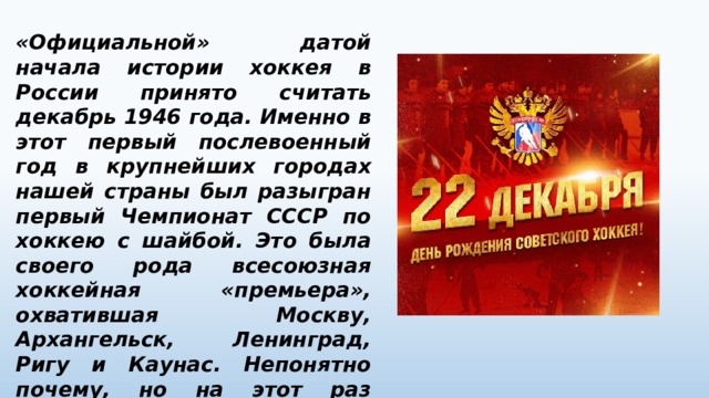 «Официальной» датой начала истории хоккея в России принято считать декабрь 1946 года. Именно в этот первый послевоенный год в крупнейших городах нашей страны был разыгран первый Чемпионат СССР по хоккею с шайбой. Это была своего рода всесоюзная хоккейная «премьера», охватившая Москву, Архангельск, Ленинград, Ригу и Каунас. Непонятно почему, но на этот раз хоккей с шайбой стал невероятно популярен. 