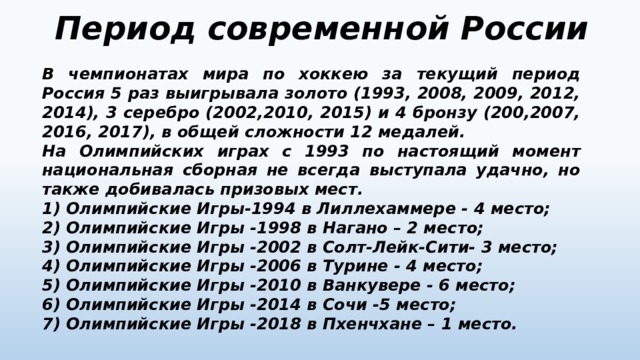 Период современной России В чемпионатах мира по хоккею за текущий период Россия 5 раз выигрывала золото (1993, 2008, 2009, 2012, 2014), 3 серебро (2002,2010, 2015) и 4 бронзу (200,2007, 2016, 2017), в общей сложности 12 медалей. На Олимпийских играх с 1993 по настоящий момент национальная сборная не всегда выступала удачно, но также добивалась призовых мест. 1)  Олимпийские Игры-1994 в Лиллехаммере - 4 место; 2)  Олимпийские Игры -1998 в Нагано – 2 место; 3)  Олимпийские Игры -2002 в Солт-Лейк-Сити- 3 место; 4)  Олимпийские Игры -2006 в Турине - 4 место; 5)  Олимпийские Игры -2010 в Ванкувере - 6 место; 6)  Олимпийские Игры -2014 в Сочи -5 место; 7)  Олимпийские Игры -2018 в Пхенчхане – 1 место. 
