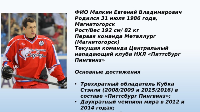ФИО Малкин Евгений Владимирович Родился 31 июля 1986 года, Магнитогорск Рост/Вес 192 см/ 82 кг Первая команда Металлург (Магнитогорск) Текущая команда Центральный нападающий клуба НХЛ «Питтсбург Пингвинз»  Основные достижения  Трехкратный обладатель Кубка Стэнли (2008/2009 и 2015/2016) в составе «Питтсбург Пингвинз»; Двукратный чемпион мира в 2012 и 2014 годах;  Заслуженный мастер спорта России (2012). 