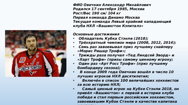 ФИО Овечкин Александр Михайлович Родился 17 сентября 1985, Москва Рост/Вес 190 см/ 104 кг Первая команда Динамо Москва Текущая команда Левый крайний нападающий клуба НХЛ «Вашингтон Кэпиталз»  Основные достижения  Обладатель Кубка Стэнли (2018);  Трёхкратный чемпион мира (2008, 2012, 2014);  Семь раз завоевывал приз лучшему снайперу «Морис Ришар Трофи»;  Трижды раза получал «Тед Линдсей Эворд» и «Харт Трофи» (призы самому ценному игроку;  Один раз «Арт Росс Трофи» (приз лучшему бомбардиру сезона);  В конце 2009 года Овечкин вошёл в число 10 лучших игроков НХЛ десятилетия;  Включён в список 100 величайших хоккеистов за всю историю НХЛ;  Самый ценный игрок на Кубке Стэнли 2018, он привёл «Вашингтон» к первой в истории клуба победе и стал первым российским хоккеистом, завоевавшим Кубок Стэнли в качестве капитана команды.  